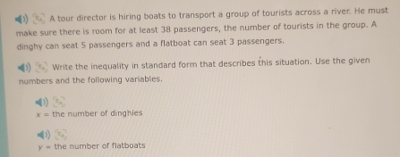 A tour director is hiring boats to transport a group of tourists across a river. He must 
make sure there is room for at least 38 passengers, the number of tourists in the group. A 
dinghy can seat 5 passengers and a flatboat can seat 3 passengers. 
Write the inequality in standard form that describes this situation. Use the given 
numbers and the following variables.
x= the number of dinghies
y= the number of flatboats