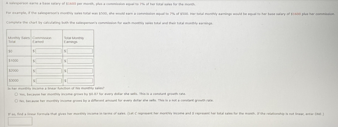 A salesperson earns a base salary of $1600 per month, plus a commission equal to 7% of her total sales for the month.
For example, if the salesperson's monthly sales total was $500, she would earn a commission equal to 7% of $500. Her total monthly earnings would be equal to her base salary of $1600 plus her commission
Complete the chart by calculating both the salesperson's commission for each monthly sales total and their total monthly earnings.
Is her monthly income a linear function of his monthly sales?
Yes, because her monthly income grows by $0.07 for every dollar she sells. This is a constant growth rate.
No, because her monthly income grows by a different amount for every dollar she sells. This is a not a constant growth rate
If so, find a linear formula that gives her monthly income in terms of sales. (Let C represent her monthly income and S represent her total sales for the month. If the relationship is not linear, enter DNE.)