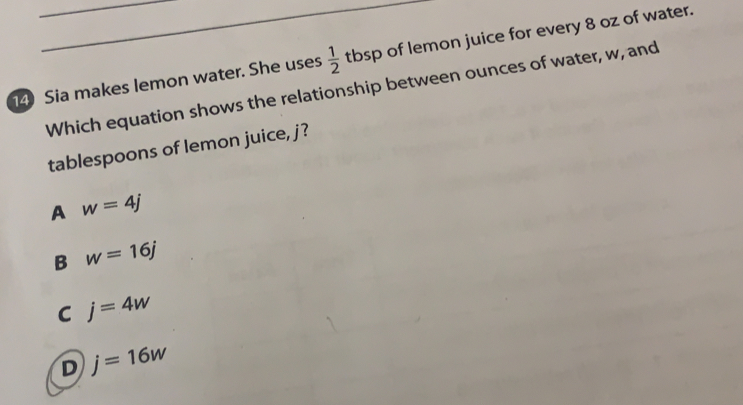 Sia makes lemon water. She uses  1/2  tbsp of lemon juice for every 8 oz of water.
Which equation shows the relationship between ounces of water, w, and
tablespoons of lemon juice, j?
A w=4j
B w=16j
C j=4w
D j=16w