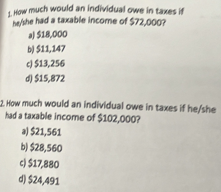 How much would an individual owe in taxes if
he/she had a taxable income of $72,000?
a) $18,000
b) $11,147
c) $13,256
d) $15,872
2. How much would an individual owe in taxes if he/she
had a taxable income of $102,000?
a) $21,561
b) $28,560
c) $17,880
d) $24,491