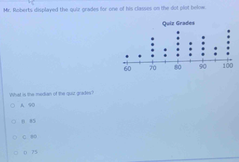 Mr. Roberts displayed the quiz grades for one of his classes on the dot plot below.
What is the median of the quiz grades?
A. 90
B 85
C. 80
D 75