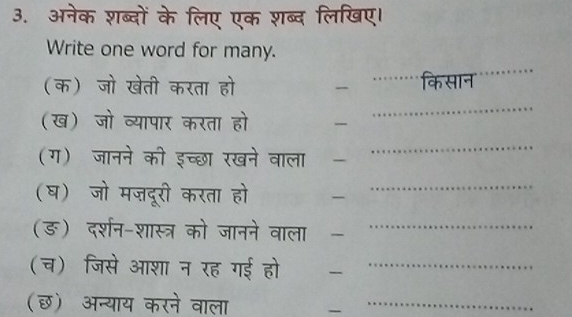 अनेक शब्दों के लिए एक शब्द लिखिए। 
Write one word for many. 
_ 
(क) जो खेती करता हो _. _किसान 
(ख) जो व्यापार करता हो 
_ 
(ग) जानने की इच्छा रखने वाला - 
_ 
(घ) जो मज़दूरी करता हो -_ 
(ङ) दर्शन-शास्त्र को जानने वाला -_ 
(च) जिसे आशा न रह गई हो ₹_ 
(छ) अन्याय करने वाला -_