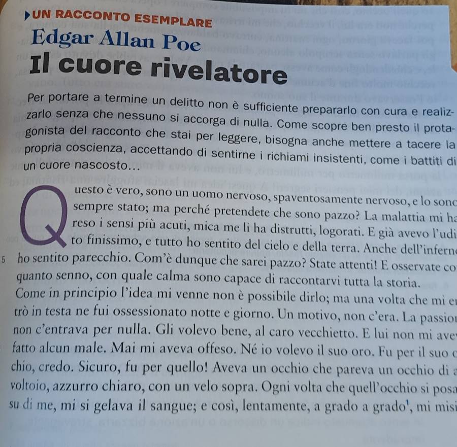 UN RACCONTO ESEMPLARE
Edgar Allan Poe
Il cuore rivelatore
Per portare a termine un delitto non è sufficiente prepararlo con cura e realiz-
zarlo senza che nessuno si accorga di nulla. Come scopre ben presto il prota-
gonista del racconto che stai per leggere, bisogna anche mettere a tacere la
propria coscienza, accettando di sentirne i richiami insistenti, come i battiti di
un cuore nascosto...
uesto è vero, sono un uomo nervoso, spaventosamente nervoso, e lo sono
sempre stato; ma perché pretendete che sono pazzo? La malattia mi ha
reso i sensi più acuti, mica me li ha distrutti, logorati. E già avevo l’udi
to finissimo, e tutto ho sentito del cielo e della terra. Anche dell’infern
§ ho sentito parecchio. Com’è dunque che sarei pazzo? State attenti! E osservate co
quanto senno, con quale calma sono capace di raccontarvi tutta la storia.
Come in principio l’idea mi venne non è possibile dirlo; ma una volta che mi e
trò in testa ne fui ossessionato notte e giorno. Un motivo, non c’era. La passior
non c’entrava per nulla. Gli volevo bene, al caro vecchietto. E lui non mi ave
fatto alcun male. Mai mi aveva offeso. Né io volevo il suo oro. Fu per il suo o
chio, credo. Sicuro, fu per quello! Aveva un occhio che pareva un occhio di a
voltoio, azzurro chiaro, con un velo sopra. Ogni volta che quell’occhio si posa
su di me, mi si gelava il sangue; e così, lentamente, a grado a grado', mi misi