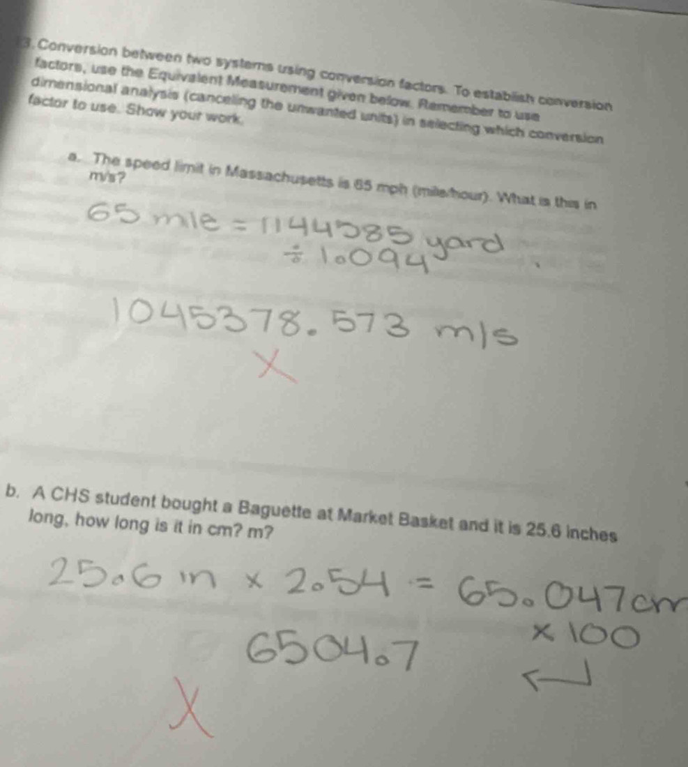 Conversion between two systems using conversion factors. To establish conversion 
factors, use the Equivalent Measurement given below. Remember to use 
factor to use. Show your work. 
dimensional analysis (canceling the unwanted units) in selecting which conversion
m/s? 
a. The speed limit in Massachusetts is 85 mph (mile hour). What is this in 
b. A CHS student bought a Baguette at Market Basket and it is 25.6 inches
long, how long is it in cm? m?