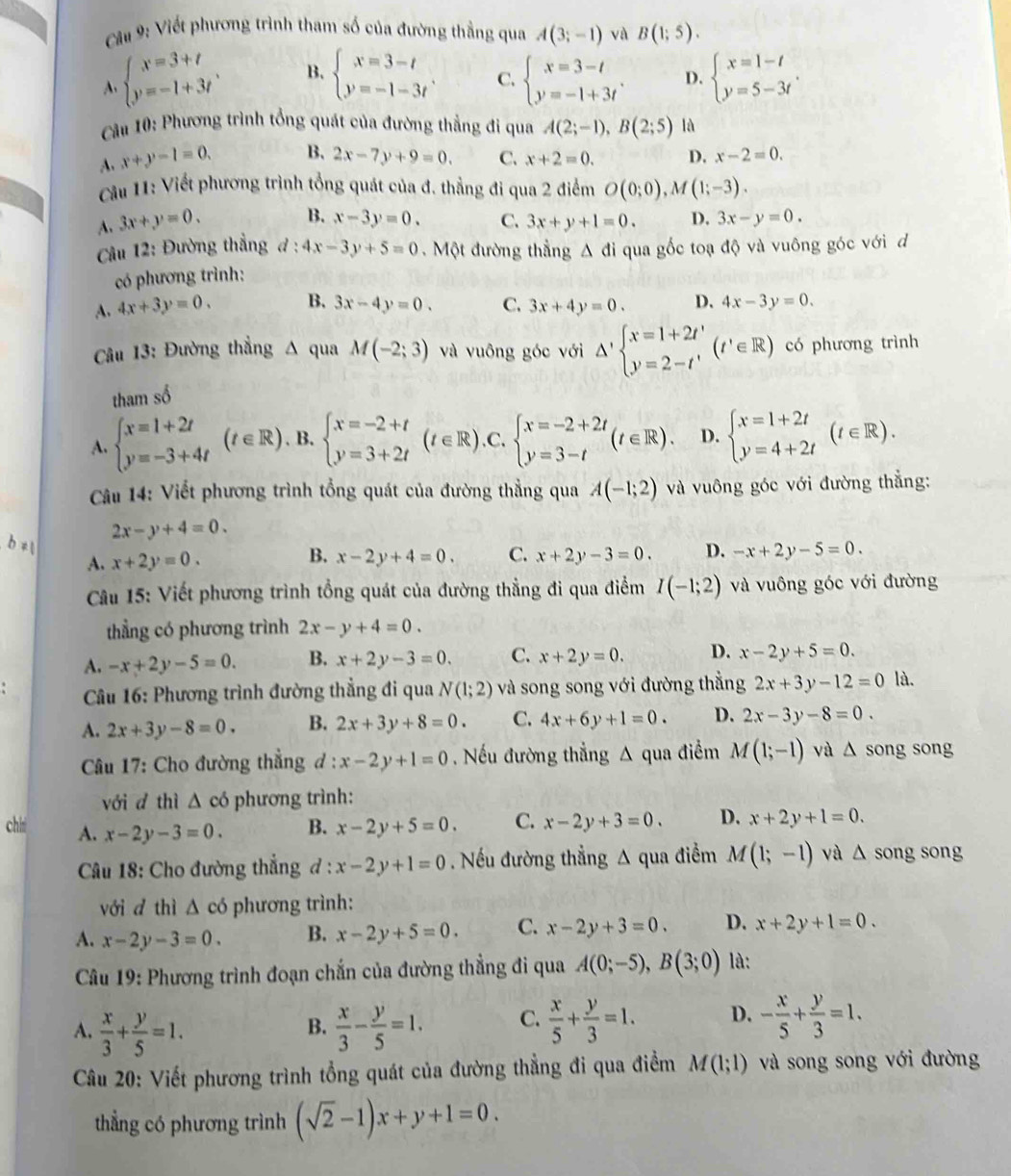 Viết phương trình tham số của đường thẳng qua A(3;-1) và B(1;5).
beginarrayl x=3+t y=-1+3tendarray. . B. beginarrayl x=3-t y=-1-3tendarray. C. beginarrayl x=3-t y=-1+3tendarray. . D. beginarrayl x=1-t y=5-3tendarray. .
* ầu 10: Phương trình tổng quát của đường thẳng đi qua A(2;-1),B(2;5) lǜ
A. x+y-1=0. B. 2x-7y+9=0. C. x+2=0. D. x-2=0.
Câu 11: Viết phương trình tổng quát của đ. thẳng đi qua 2 điểm O(0;0),M(1;-3).
A. 3x+y=0.
B. x-3y=0. C. 3x+y+1=0. D. 3x-y=0.
âu 12: Đường thẳng d:4x-3y+5=0 Một đường thắng △ di qua gốc toạ độ và vuông góc với d
có phương trình:
A. 4x+3y=0. B. 3x-4y=0. C. 3x+4y=0. D. 4x-3y=0.
Câu 13: Đường thẳng Δ qua M(-2;3) và vuông góc với △ 'beginarrayl x=1+2t' y=2-t'endarray. (t'∈ R) có phương trình
tham số
A. beginarrayl x=1+2t y=-3+4tendarray. (t∈ R) B. beginarrayl x=-2+t y=3+2tendarray. (t∈ R).C.beginarrayl x=-2+2t y=3-tendarray. (t∈ R). D. beginarrayl x=1+2t y=4+2tendarray. (t∈ R).
Câu 14: Viết phương trình tổng quát của đường thẳng qua A(-1;2) và vuông góc với đường thẳng:
2x-y+4=0.
b ≠1
B.
A. x+2y=0. x-2y+4=0. C. x+2y-3=0. D. -x+2y-5=0.
Câu 15: Viết phương trình tổng quát của đường thẳng đi qua điểm I(-1;2) và vuông góc với đường
thẳng có phương trình 2x-y+4=0.
A. -x+2y-5=0. B. x+2y-3=0. C. x+2y=0. D. x-2y+5=0.
* Câu 16: Phương trình đường thẳng đi qua N(1;2) và song song với đường thẳng 2x+3y-12=0 là.
A. 2x+3y-8=0. B. 2x+3y+8=0. C. 4x+6y+1=0. D. 2x-3y-8=0.
Câu 17: Cho đường thẳng a l:x-2y+1=0 , Nếu đường thẳng A qua điểm M(1;-1) và △ song song
với d thì △ co phương trình:
chii A. x-2y-3=0.
B. x-2y+5=0. C. x-2y+3=0. D. x+2y+1=0.
Câu 18: Cho đường thẳng đ : x-2y+1=0. Nếu đường thẳng △ qua điểm M(1;-1) và △ song song
với d thì △ cd 6 phương trình:
A. x-2y-3=0. B. x-2y+5=0. C. x-2y+3=0. D. x+2y+1=0.
*  Câu 19: Phương trình đoạn chắn của đường thẳng đi qua A(0;-5),B(3;0) là:
A.  x/3 + y/5 =1.  x/3 - y/5 =1. C.  x/5 + y/3 =1. D. - x/5 + y/3 =1.
B.
Câu 20: Viết phương trình tổng quát của đường thẳng đi qua điểm M(1;1) và song song với đường
thẳng có phương trình (sqrt(2)-1)x+y+1=0.