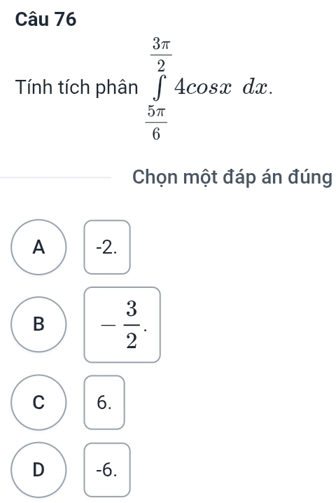 Tính tích phân ∈tlimits _ 5π /6 ^ 3π /2 4cos xdx. 
Chọn một đáp án đúng
A -2.
B - 3/2 .
C 6.
D -6.