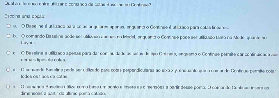 Qual a diferença entre utilizar o comando de cotas Baseline ou Continue?
Escolha uma opção:
a. O Baseline é utilizado para cotas angulares apenas, enquanto o Continue é utilizado para cotas lineares.
b. O comando Baseline pode ser utilizado apenas no Model, enquanto o Continue pode ser utilizado tanto no Model quanto no
Layout.
c. O Baseline é utilizado apenas para dar continuidade às cotas do tipo Ordinate, enquanto o Continue permite dar continuidade aos
demais tipos de cotas.
d. O comando Baseline pode ser utilizado para cotas perpendiculares ao eixo x, y, enquanto que o comando Continue permite cotar
todos os tipos de cotas.
e. O comando Baseline utiliza como base um ponto e insere as dimensões a partir desse ponto. O comando Continue insere as
dimensões a partir do último ponto cotado.