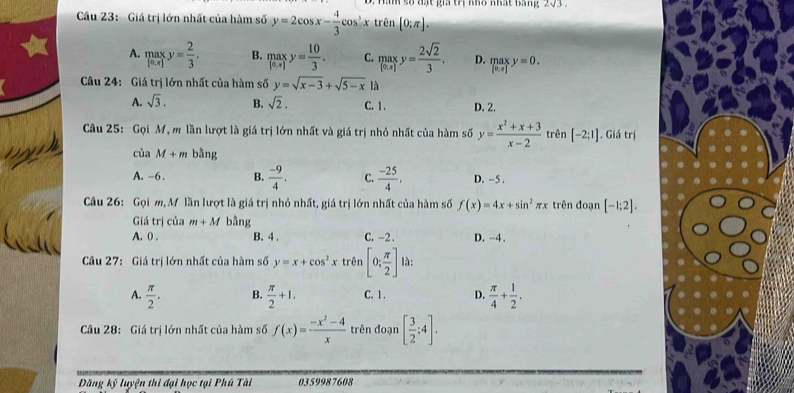 a m số đạt gia trị nho nhất bang 273 
Câu 23: Giá trị lớn nhất của hàm số y=2cos x- 4/3 cos^3x trên [0;π ].
A. maxy= 2/3 . B. maxy= 10/3 . C. maxy= 2sqrt(2)/3 . D. maxy=0. 
Câu 24: Giá trị lớn nhất của hàm số y=sqrt(x-3)+sqrt(5-x) là
A. sqrt(3). B. sqrt(2). C. 1. D. 2.
Câu 25: Gọi M, m lần lượt là giá trị lớn nhất và giá trị nhỏ nhất của hàm số y= (x^2+x+3)/x-2  trên [-2:1]. Giá trị
của M+m bằng
A. -6. B.  (-9)/4 . C.  (-25)/4 . D. -5.
Câu 26: Gọi m, M lần lượt là giá trị nhỏ nhất, giá trị lớn nhất của hàm số f(x)=4x+sin^2π x trên đoạn [-1;2]. 
Giá trị của m+M bằng
A. () . B. 4. C. -2. D. -4.
Câu 27: Giá trị lớn nhất của hàm số y=x+cos^2x trên [0; π /2 ]1dt.
A.  π /2 . B.  π /2 +1. C. 1 . D.  π /4 + 1/2 . 
Câu 28: Giá trị lớn nhất của hàm số f(x)= (-x^2-4)/x  trên đoạn [ 3/2 ;4]. 
Đăng kỷ luyện thi đại học tại Phú Tài 0359987608