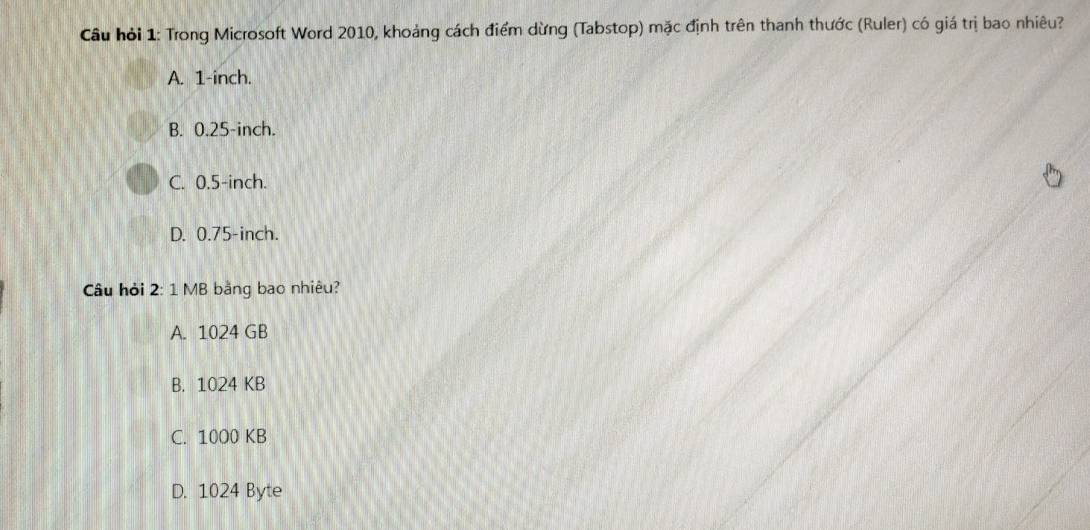 Cầu hỏi 1: Trong Microsoft Word 2010, khoảng cách điểm dừng (Tabstop) mặc định trên thanh thước (Ruler) có giá trị bao nhiêu?
A. 1-inch.
B. 0.25-inch.
C. 0.5-inch.
D. 0.75-inch.
Câu hỏi 2: 1 MB bằng bao nhiêu?
A. 1024 GB
B. 1024 KB
C. 10O0 KB
D. 1024 Byte