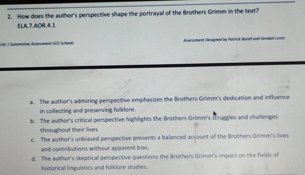 How does the author's perspective shape the portrayal of the Brothers Grimm in the text?
ELA.7.AOR.4.1
Unit 1 Summative Assessment GCS Schools Assessment Designed by Patrick Burell and Kendall Lentz
a. The author's admiring perspective emphasizes the Brothers Grimm's dedication and influence
in collecting and preserving folklore.
b. The author's critical perspective highlights the Brothers Grimm's struggles and challenges
throughout their lives.
c. The author's unbiased perspective presents a balanced account of the Brothers Grimm's lives
and contributions without apparent bias.
d. The author's skeptical perspective questions the Brothers Grimm's impact on the fields of
historical linguistics and folklore studies.