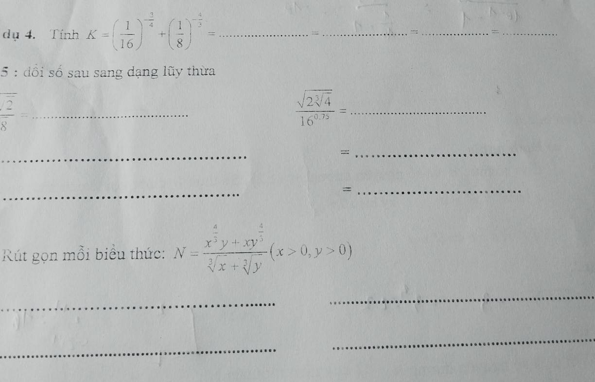 dụ 4. Tính K=( 1/16 )^- 3/4 +( 1/8 )^- 4/3 = _ 
_= 
__= 
5 : đổi số sau sang dạng lũy thừa 
_  sqrt(2)/8 =
_ frac sqrt(2sqrt [3]4)16^(0.75)=
_ 
=:: 
_ 
_ 
_= 
Rút gọn mỗi biểu thức: N=frac x^(frac 4)3y+xy^(frac 4)5sqrt[3](x)+sqrt[3](y)(x>0,y>0)
_ 
_ 
_ 
_