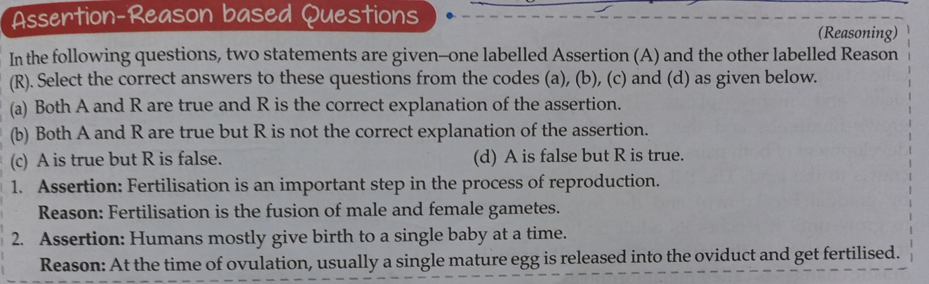 Assertion-Reason based Questions (Reasoning)
In the following questions, two statements are given-one labelled Assertion (A) and the other labelled Reason
(R). Select the correct answers to these questions from the codes (a), (b), (c) and (d) as given below.
(a) Both A and R are true and R is the correct explanation of the assertion.
(b) Both A and R are true but R is not the correct explanation of the assertion.
(c) A is true but R is false. (d) A is false but R is true.
1. Assertion: Fertilisation is an important step in the process of reproduction.
Reason: Fertilisation is the fusion of male and female gametes.
2. Assertion: Humans mostly give birth to a single baby at a time.
Reason: At the time of ovulation, usually a single mature egg is released into the oviduct and get fertilised.