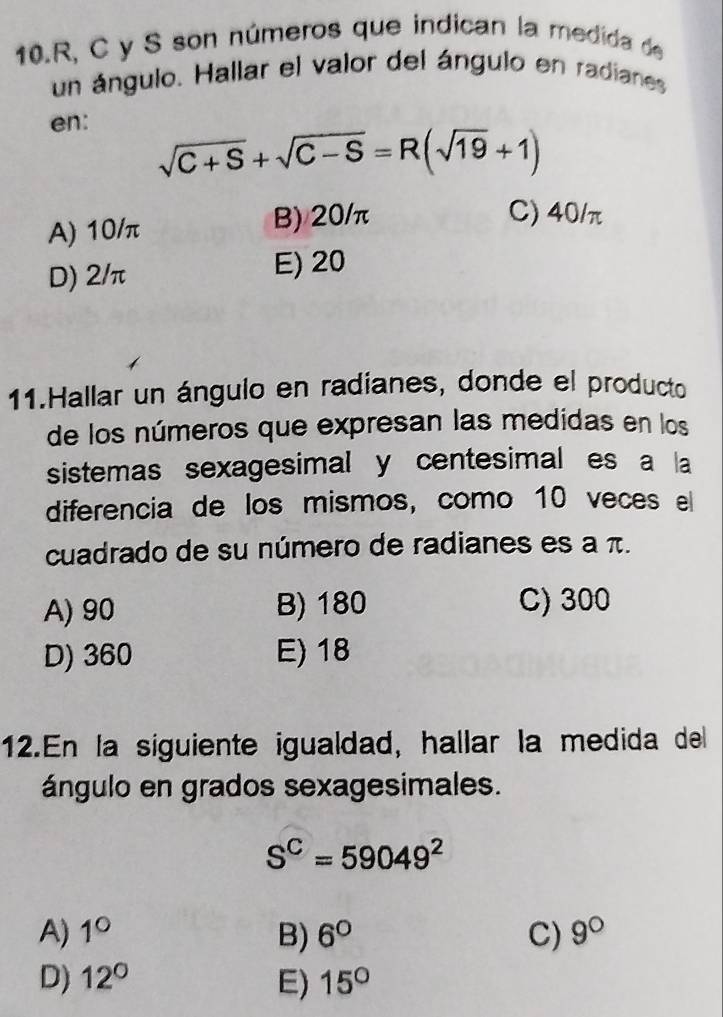 10. R, C y S son números que indican la medida de
un ángulo. Hallar el valor del ángulo en radianes
en:
sqrt(C+S)+sqrt(C-S)=R(sqrt(19)+1)
A) 10/π B) 20/π
C) 40/π
D) 2/π E) 20
11.Hallar un ángulo en radianes, donde el producto
de los números que expresan las medidas en los
sistemas sexagesimal y centesimal es a la
diferencia de los mismos, como 10 veces el
cuadrado de su número de radianes es a π.
A) 90 B) 180 C) 300
D) 360 E) 18
12.En la siguiente igualdad, hallar la medida del
ángulo en grados sexagesimales.
S^C=59049^2
A) 1° B) 6° C) 9°
D) 12° E) 15°