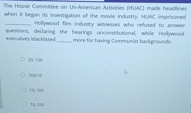 The House Committee on Un-American Activities (HUAC) made headlines
when it began its investigation of the movie industry. HUAC imprisoned
_Hollywood film industry witnesses who refused to answer
questions, declaring the hearings unconstitutional, while Hollywood
executives blacklisted _more for having Communist backgrounds.
20; 100
500; 10
10; 100
10; 250