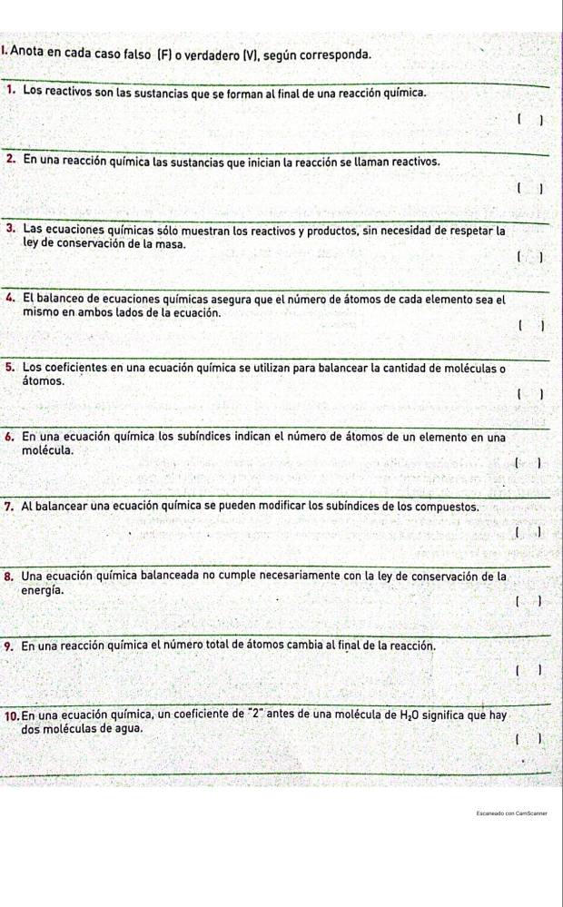 Anota en cada caso falso (F) o verdadero (V), según corresponda. 
_ 
1. Los reactivos son las sustancias que se forman al final de una reacción química. 
[ ] 
_ 
2. En una reacción química las sustancias que inician la reacción se llaman reactivos. 
【 1 
_ 
_ 
3. Las ecuaciones químicas sólo muestran los reactivos y productos, sin necesidad de respetar la 
ley de conservación de la masa. 
[ ] 
_ 
4. El balanceo de ecuaciones químicas asegura que el número de átomos de cada elemento sea el 
mismo en ambos lados de la ecuación. 
. 1 
5. Los coeficientes en una ecuación química se utilizan para balancear la cantidad de moléculas o 
átomos. 
1 
6. En una ecuación química los subíndices indican el número de átomos de un elemento en una 
molécula. 
[ ) 
7. Al balancear una ecuación química se pueden modificar los subíndices de los compuestos. 
[ ] 
8. Una ecuación química balanceada no cumple necesariamente con la ley de conservación de la 
energía. 
] 
9. En una reacción química el número total de átomos cambia al final de la reacción. 
1 
10. En una ecuación química, un coeficiente de "2" antes de una molécula de H_2O significa que hay 
dos moléculas de agua. 
[ ]