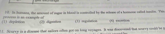 In humans, the amount of sugar in blood is controlled by the release of a hormone called insulin. This
process is an example of
(1) depletion (2) digestion (3) regulation (4) excretion
1. Scurvy is a disease that sailors often got on long voyages. It was discovered that scurvy could be p