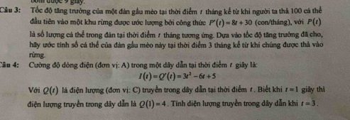 om dode 9 gmy
Câu 3: Tốc độ tăng trưởng của một đàn gầu mèo tại thời điểm 7 tháng kể từ khi người ta thả 100 cá thể 
đầu tiên vào một khu rừng được ước lượng bởi công thức P'(t)=8t+30 (con/tháng), với P(t)
là số lượng cá thể trong đàn tại thời điểm 7 tháng tương ứng. Dựa vào tốc độ tăng trưởng đã cho, 
hãy ước tính số cá thể của đàn gầu mèo này tại thời điểm 3 tháng kể từ khi chúng được thả vào 
rừmg. 
Câu 4: Cường độ dòng điện (đơn vị: A) trong một dây dẫn tại thời điểm 1 giây là:
I(t)=Q'(t)=3t^2-6t+5
Với Q(t) là điện lượng (đơn vị: C) truyền trong dây dẫn tại thời điểm r. Biết khi t=1 giây thì 
điện lượng truyền trong dây dẫn là Q(1)=4. Tính diện lượng truyền trong dây dẫn khi t=3.