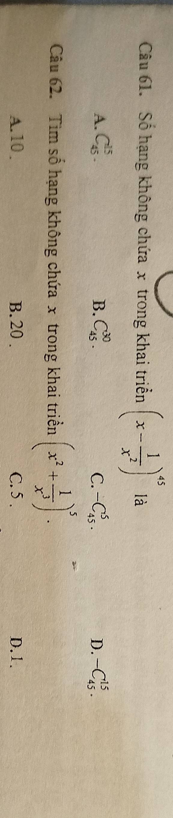 Số hạng không chứa x trong khai triển (x- 1/x^2 )^45 là
A. C_(45)^(15). B. C_(45)^(30). C. -C_(45)^5. D. -C_(45)^(15). 
Câu 62. Tìm số hạng không chứa x trong khai triển (x^2+ 1/x^3 )^5.
A. 10. B. 20. C. 5. D. 1.