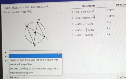 Given ∠ KJL and ∠ KML intercept arc KI. Statements Reason
Prove m∠ KJL=m∠ KML intercepts overline KL 1. given
1. ∠ KJL
2. ∠ KML intercepts overline KL 2. given
3 m∠ KJL= 1/2 (mwidehat KL) 3.
4. m∠ KML= 1/2 (mwidehat KL) 4.
5. m∠ KJL=m∠ KJL 5.
t= angle formed by a tangent and a chord thm.
inscribed angle thm.
second corollary to the inscribed angle thm.
substitution property
Intro