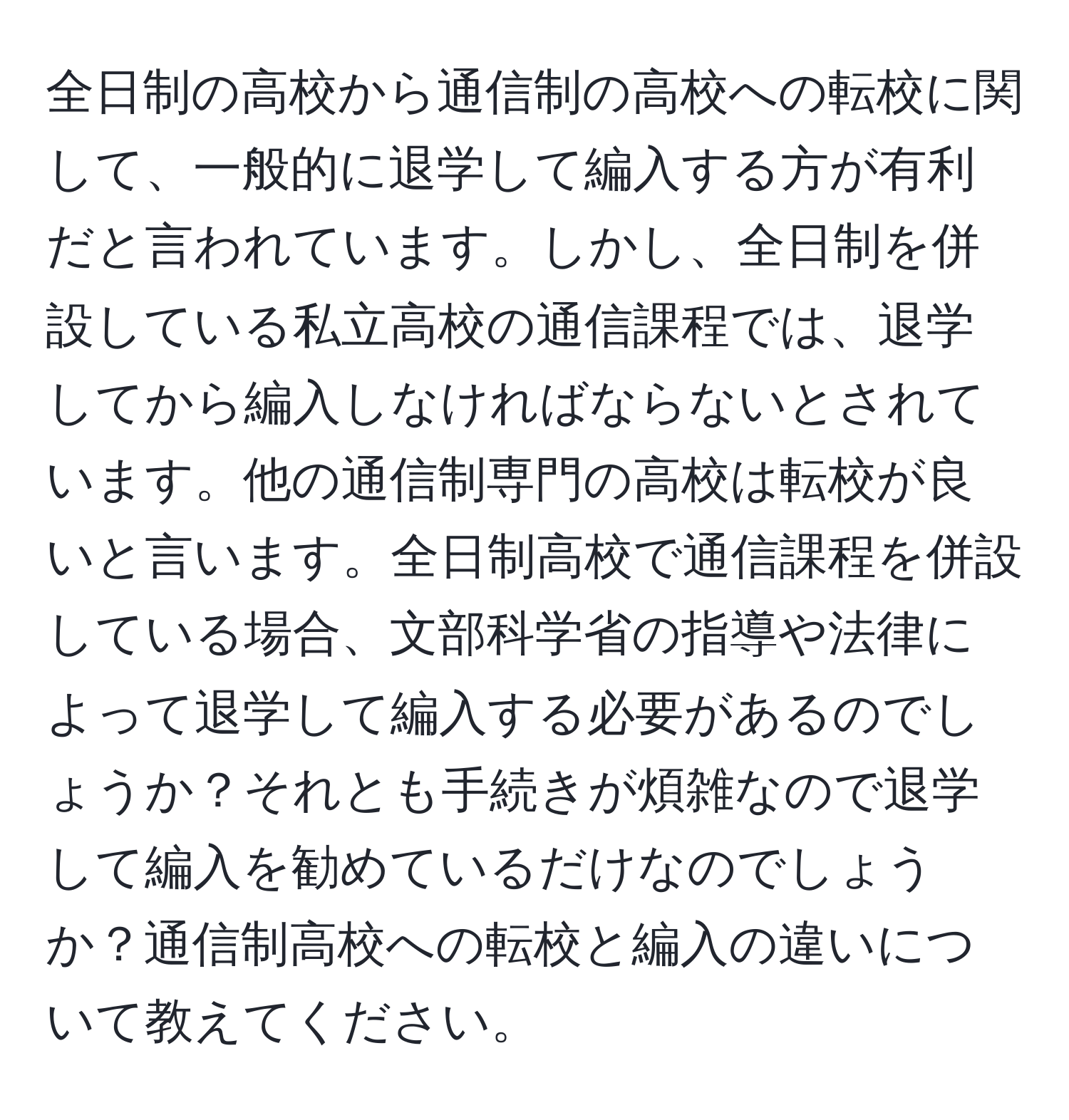 全日制の高校から通信制の高校への転校に関して、一般的に退学して編入する方が有利だと言われています。しかし、全日制を併設している私立高校の通信課程では、退学してから編入しなければならないとされています。他の通信制専門の高校は転校が良いと言います。全日制高校で通信課程を併設している場合、文部科学省の指導や法律によって退学して編入する必要があるのでしょうか？それとも手続きが煩雑なので退学して編入を勧めているだけなのでしょうか？通信制高校への転校と編入の違いについて教えてください。