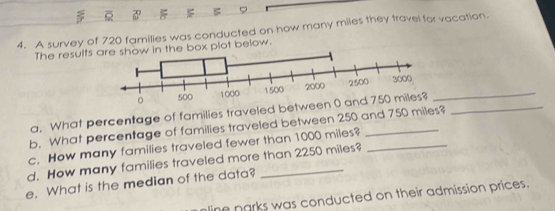 A survey of 720 families was conducted on how many miles they travel for vacation. 
The results a below. 
_ 
a. What percentage of families traveled between _ 
b. What percentage of families traveled between 250 and 750 miles? 
c. How many families traveled fewer than 1000 miles?_ 
d. How many families traveled more than 2250 miles? 
e. What is the median of the data? 
line narks was conducted on their admission prices.