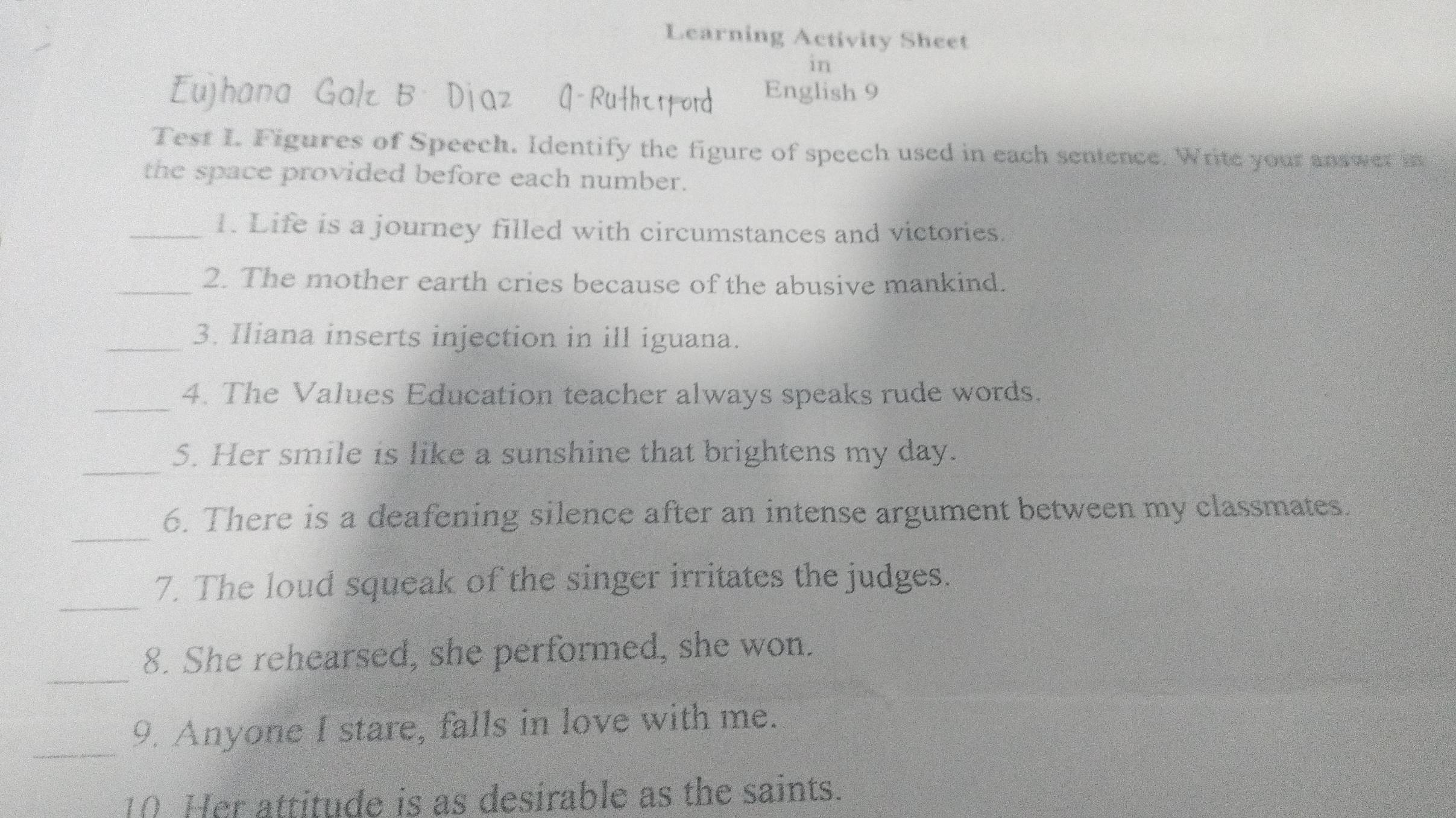 Learning Activity Sheet 
in 
Eujhana Galz B Djaz Q-Ruthtrford English 9 
Test I. Figures of Speech. Identify the figure of speech used in each sentence. Write your answer in 
the space provided before each number. 
_1. Life is a journey filled with circumstances and victories. 
_2. The mother earth cries because of the abusive mankind. 
_3. Iliana inserts injection in ill iguana. 
_4. The Values Education teacher always speaks rude words. 
_ 
5. Her smile is like a sunshine that brightens my day. 
_ 
6. There is a deafening silence after an intense argument between my classmates. 
_ 
7. The loud squeak of the singer irritates the judges. 
_ 
8. She rehearsed, she performed, she won. 
_ 
9. Anyone I stare, falls in love with me. 
10 Her attitude is as desirable as the saints.