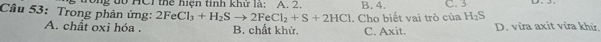 ong đổ HCI thể hiện tinh khứ là: A. 2. B. 4. C. 3
Câu 53: Trong phản ứng: 2FeCl_3+H_2Sto 2FeCl_2+S+2HCl. Cho biết vai trò của H_2S
A. chất oxi hóa . B. chất khử. C. Axit. D. vừa axit vừa khử.