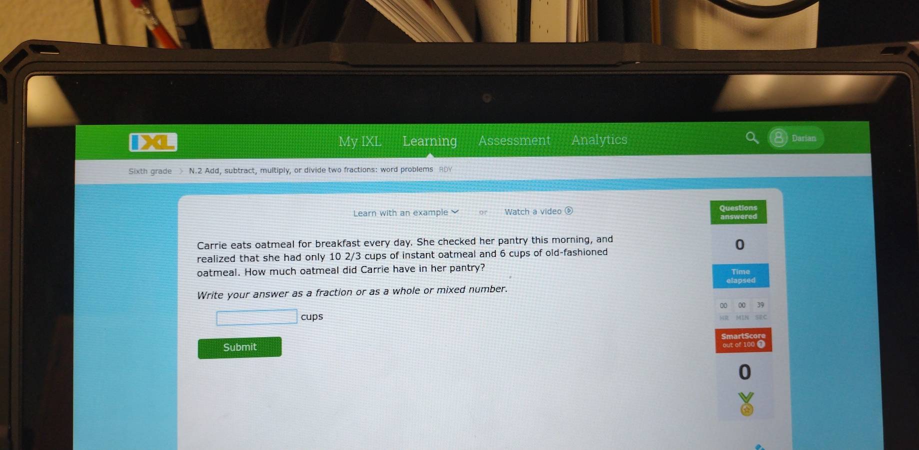 IXL My IXL Learning Assessment Analytics 
Darian 
Sixth grade N.2 Add, subtract, multiply, or divide two fractions: word problems RDY 
Learn with an example Watch a video ⑥ 
Questions 
answered 
Carrie eats oatmeal for breakfast every day. She checked her pantry this morning, and 
0 
realized that she had only 10 2/3 cups of instant oatmeal and 6 cups of old-fashioned 
oatmeal. How much oatmeal did Carrie have in her pantry? Time 
Write your answer as a fraction or as a whole or mixed number. elapsed 
00 39
□ cups SEC 
Submit out of 100 1