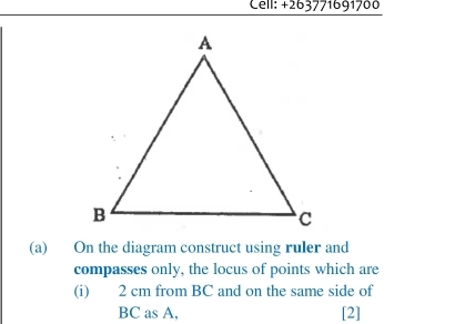 Cell: +263771691700 
(a) On the diagram construct using ruler and 
compasses only, the locus of points which are 
(i) 2 cm from BC and on the same side of
BC as A, [2]