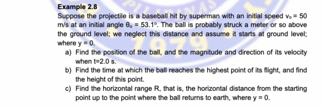 Example 2.8 
Suppose the projectile is a baseball hit by superman with an initial speed v_o=50
m/s at an initial angle θ _o=53.1°. The ball is probably struck a meter or so above 
the ground level; we neglect this distance and assume it starts at ground level; 
where y=0. 
a) Find the position of the ball, and the magnitude and direction of its velocity 
when t=2.0s. 
b) Find the time at which the ball reaches the highest point of its flight, and find 
the height of this point. 
c) Find the horizontal range R, that is, the horizontal distance from the starting 
point up to the point where the ball returns to earth, where y=0.