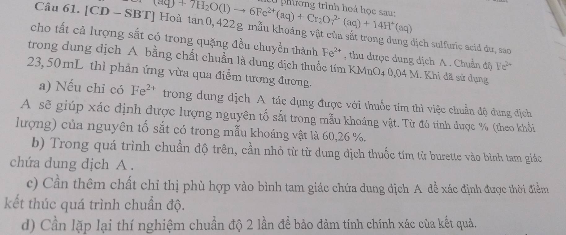 (aq)+7H_2O(l)to 6Fe^(2+)(aq)+Cr_2O_7^((2-)(aq)+14H^+)(aq)
C0 phương trình hoá học sau: 
Câu 61. [CD - SBT] Hoà tan 0, 422g mẫu khoáng vật của sắt trong dung dịch sulfuric acid dư, sao 
cho tất cả lượng sắt có trong quặng đều chuyền thành Fe^(2+) , thu được dung dịch A . Chuẩn độ Fe^(2+)
trong dung dịch A bằng chất chuẩn là dung dịch thuốc tím KMnO4 0,04 M. Khi đã sử dụng
23,50 mL thì phản ứng vừa qua điểm tương đương. 
a) Nếu chỉ có Fe^(2+) trong dung dịch A tác dụng được với thuốc tím thì việc chuẩn độ dung dịch 
A sẽ giúp xác định được lượng nguyên tố sắt trong mẫu khoáng vật. Từ đó tính được % (theo khối 
lượng) của nguyên tố sắt có trong mẫu khoáng vật là 60, 26 %. 
b) Trong quá trình chuẩn độ trên, cần nhỏ từ từ dung dịch thuốc tím từ burette vào bình tam giác 
chứa dung dịch A . 
c) Cần thêm chất chỉ thị phù hợp vào bình tam giác chứa dung dịch A để xác định được thời điểm 
kết thúc quá trình chuẩn độ. 
d) Cần lặp lại thí nghiệm chuẩn độ 2 lần để bảo đảm tính chính xác của kết quả.