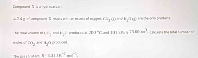 Compound X is a hydrocarbon.
4.24 g of compound X reacts with an excess of oxygen. CO_2(g) and H_2O(g) are the only products. 
The total volume of CO_2 and H_2O produced at 200°C and 101kPa is 23.60dm^3 Calculate the total number of 
moles of CO_2 and H_2O produced. 
The gas constant, R=8.31JK^(-1)mol^(-1).