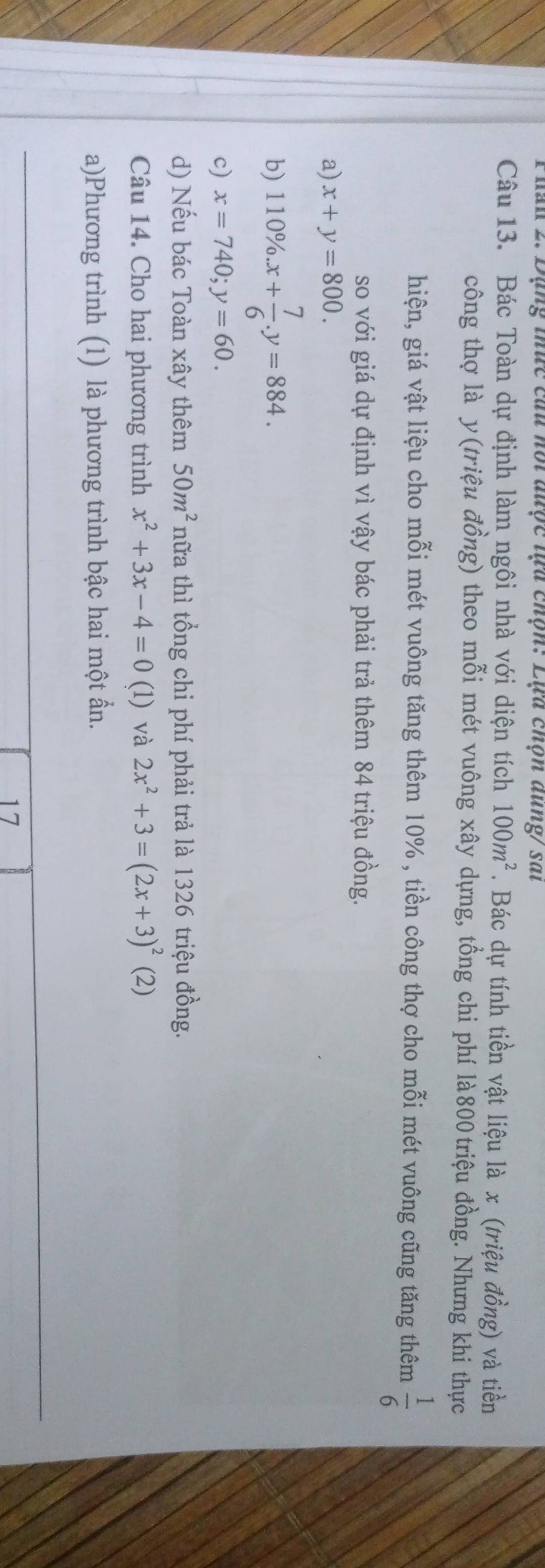 Phàn 2. Dạng thức cau hội được lựa chộn: Lựa chọn dung/ sai
Câu 13. Bác Toàn dự định làm ngôi nhà với diện tích 100m^2 1 Bác dự tính tiền vật liệu là x (triệu đồng) và tiền
công thợ là y (triệu đồng) theo mỗi mét vuông xây dựng, tồng chi phí là800triệu đồng. Nhưng khi thực
hiện, giá vật liệu cho mỗi mét vuông tăng thêm 10% , tiền công thợ cho mỗi mét vuông cũng tăng thêm  1/6 
so với giá dự định vì vậy bác phải trả thêm 84 triệu đồng.
a) x+y=800.
b) 110% .x+ 7/6 .y=884.
c) x=740; y=60.
d) Nếu bác Toàn xây thêm 50m^2 nữa thì tổng chi phí phải trả là 1326 triệu đồng.
Câu 14. Cho hai phương trình x^2+3x-4=0 (l) và 2x^2+3=(2x+3)^2 (2)
a)Phương trình (1) là phương trình bậc hai một ần.
17