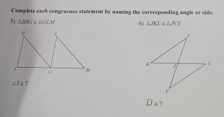 Complete each congruence statement by naming the corresponding angle or side. 
5) △ IHG≌ △ GLM 6) △ JKL≌ △ JVX
∠ I≌ ?
overline LJ≌ ?