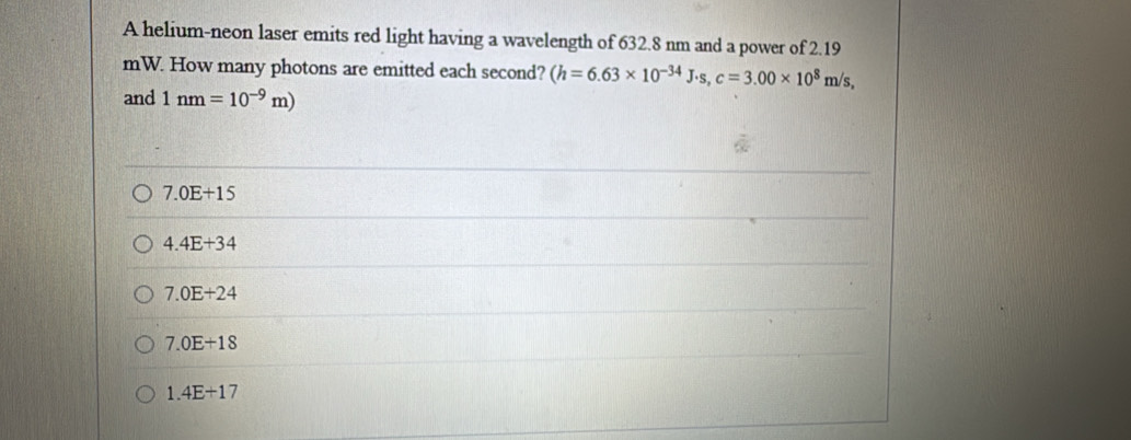 A helium-neon laser emits red light having a wavelength of 632.8 nm and a power of 2.19
mW. How many photons are emitted each second? (h=6.63* 10^(-34)J· s, c=3.00* 10^8m/s, 
and 1nm=10^(-9)m)
7.0E+15
4.4E+34
7.0E+24
7.0E+18
1.4E+17