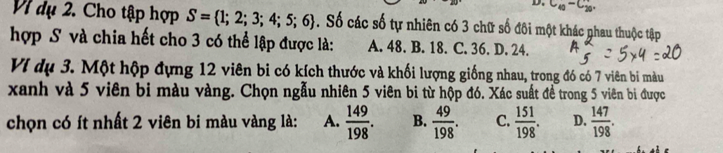 D. C_(40)^-C_(20)°
Vì dụ 2. Cho tập hợp S= 1;2;3;4;5;6. Số các số tự nhiên có 3 chữ số đôi một khác phau thuộc tập
hợp S và chia hết cho 3 có thể lập được là: A. 48. B. 18. C. 36. D. 24.
VI dụ 3. Một hộp đựng 12 viên bi có kích thước và khối lượng giống nhau, trong đó có 7 viên bi màu
xanh và 5 viên bị màu vàng. Chọn ngẫu nhiên 5 viên bi từ hộp đó. Xác suất đề trong 5 viên bi được
chọn có ít nhất 2 viên bi màu vàng là: A.  149/198 . B.  49/198 . C.  151/198 . D.  147/198 .