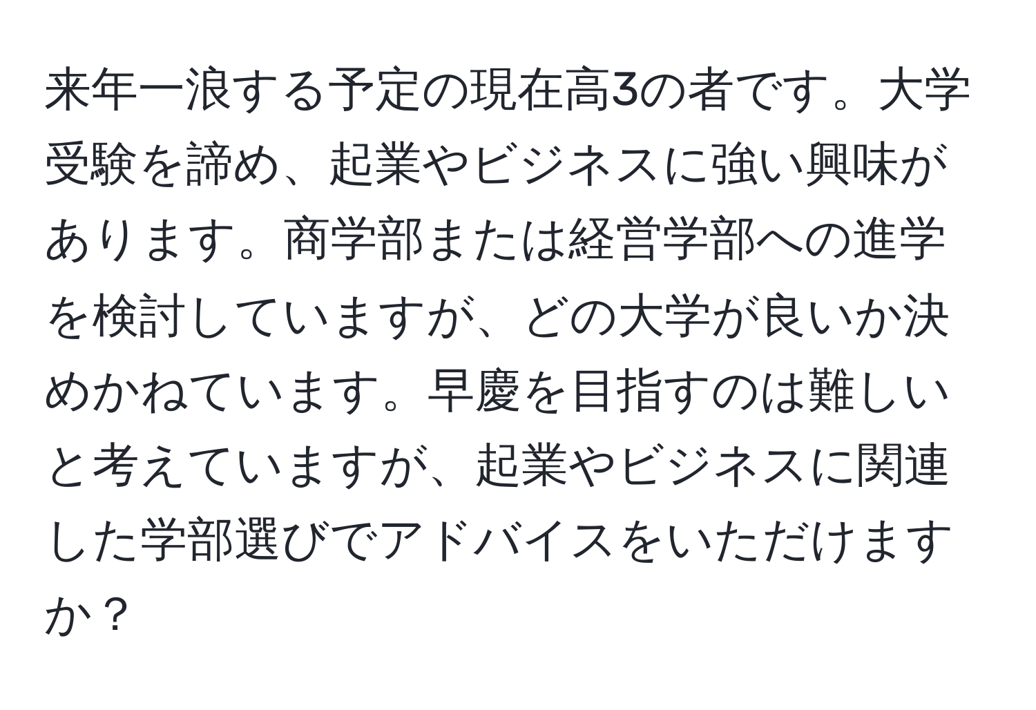 来年一浪する予定の現在高3の者です。大学受験を諦め、起業やビジネスに強い興味があります。商学部または経営学部への進学を検討していますが、どの大学が良いか決めかねています。早慶を目指すのは難しいと考えていますが、起業やビジネスに関連した学部選びでアドバイスをいただけますか？