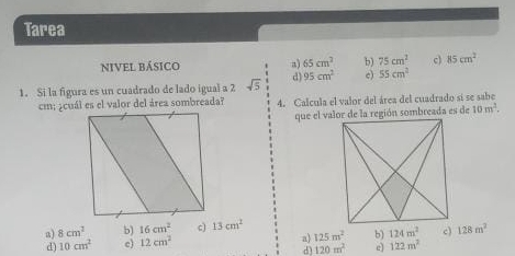 Tarea
NIVEL BÁSICO a) 65cm^2 b) 75cm^2 c) 85cm^2
1. Si la figura es un cuadrado de lado igual a 2 sqrt(5) 1/3  d) 95cm^2 c) 55cm^2
4. Calcula el valor del área del cuadrado si se sabe
10m^2.
a) 8cm^2 b) 16cm^2 c) 13cm^2
d) 10cm^2 c) 12cm^2 a) 125m^2 b) 124m^2 c) 128m^2
d) 120m^2 c 122m^2