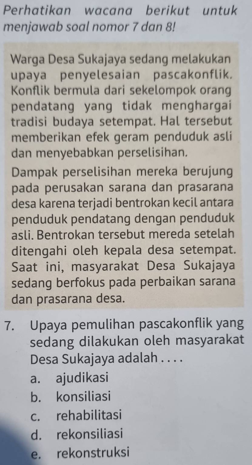 Perhatikan wacana berikut untuk
menjawab soal nomor 7 dan 8!
Warga Desa Sukajaya sedang melakukan
upaya penyelesaian pascakonflik.
Konflik bermula dari sekelompok orang
pendatang yang tidak menghargai
tradisi budaya setempat. Hal tersebut
memberikan efek geram penduduk asli
dan menyebabkan perselisihan.
Dampak perselisihan mereka berujung
pada perusakan sarana dan prasarana
desa karena terjadi bentrokan kecil antara
penduduk pendatang dengan penduduk
asli. Bentrokan tersebut mereda setelah
ditengahi oleh kepala desa setempat.
Saat ini, masyarakat Desa Sukajaya
sedang berfokus pada perbaikan sarana
dan prasarana desa.
7. Upaya pemulihan pascakonflik yang
sedang dilakukan oleh masyarakat
Desa Sukajaya adalah . . . .
a. ajudikasi
b. konsiliasi
c. rehabilitasi
d. rekonsiliasi
e. rekonstruksi