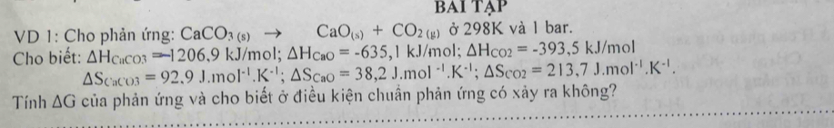 BAI TẠP 
VD 1: Cho phản ứng: CaCO_3(s) to CaO_(s)+CO_2(g) ở 298K và 1 bar. 
Cho biết: △ H_CaCO3=-1206.9kJ/m ol; △ H_CaO=-635 , 1 kJ/m ol; △ H_CO2=-393,5kJ/mol
△ S_CaCO3=92.9J.mol^(-1). K^(-1); △ S_CaO=38,2J.mol^(-1). K^(-1); △ S_CO2=213,7J.mol^(-1).K^(-1). 
Tính △ G của phản ứng và cho biết ở điều kiện chuẩn phản ứng có xảy ra không?