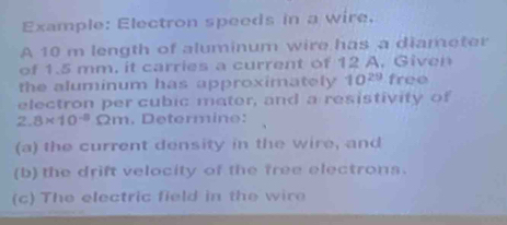 Example: Electron speeds in a wire. 
A 10 m length of aluminum wire has a diameter 
of 1.5 mm, it carries a current of 12 A. Given 
the aluminum has approximately 10^(29) free 
electron per cubic mater, and a resistivity of
2.8* 10^(-8) 2m. Determine: 
(a) the current density in the wire, and 
(b) the drift velocity of the free electrons. 
(c) The electric field in the wire