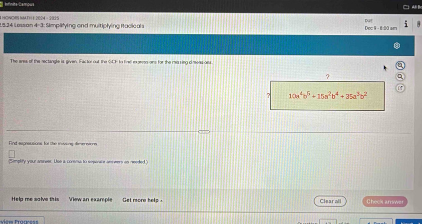 Infinite Campus 
4 HONORS MATH II 2024 -2025 DUE All B 
2.5.24 Lesson 4-3: Simplifying and multiplying Radicals Dec 9 - 8:00 am 
The area of the rectangle is given. Factor out the GCF to find expressions for the missing dimensions 
? 
B 
? 10a^4b^5+15a^2b^4+35a^3b^2
Find expressions for the missing dimensions 
(Simplify your answer. Use a comma to separate answers as needed.) 
Help me solve this View an example Get more help - Clear all Check answer 
view roares