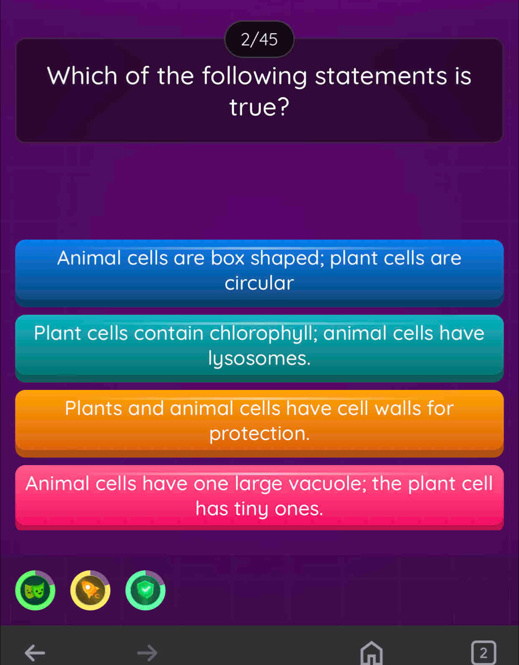 2/45
Which of the following statements is
true?
Animal cells are box shaped; plant cells are
circular
Plant cells contain chlorophyll; animal cells have
lysosomes.
Plants and animal cells have cell walls for
protection.
Animal cells have one large vacuole; the plant cell
has tiny ones.
2