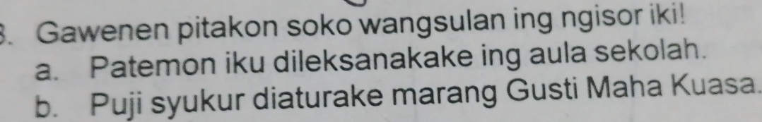 Gawenen pitakon soko wangsulan ing ngisor iki!
a. Patemon iku dileksanakake ing aula sekolah.
b. Puji syukur diaturake marang Gusti Maha Kuasa.