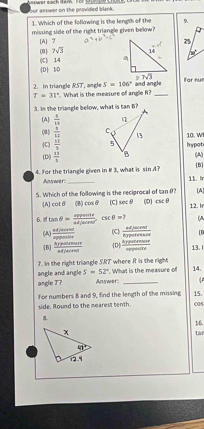 Answer each item. For Multiple Choice, circ le the
our answer on the provided blank.
1. Which of the following is the length of the 9.
missing side of the right triangle given below?
(A)7
(B) 7sqrt(3)
(C) 14
(D) 10
2. In triangle RST, angle S=106° and angle For nun
T=31°. What is the measure of angle R?_
3. In the triangle below, what is tan B?
(A)  5/13 
(B)  5/12 
10. Wl
(C)  12/5  hypot
(D)  13/5  (A)
4. For the triangle given in # 3, what is sin A ?
(B)
Answer: _11. Ir
5. Which of the following is the reciprocal of tan θ ? (A)
(A) cot θ (B) cos θ (C) sec θ (D) csc θ
12. Ir
6. If tan θ = opposite/adjacent ,csc θ = (A
(A)  adjacent/opposite  (C)  adjacent/hypotenuse 
(B
(B)  hypotenuse/adjacent  (D)  hypotenuse/opposite  13. I
7. In the right triangle SRT where R is the right
angle and angle S=52°. What is the measure of 14.
angle T? Answer:_
(A
For numbers 8 and 9, find the length of the missing 15.
side. Round to the nearest tenth. coS
8.
16.
tan