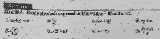 Exercises 
ALGEBRA Evaluate each expression if x=10, y=5 and z=1.
1.x+y-z (2  5x/5y 
3. 2x+42 4. xy+iz.
frac 16y10z 6. x(2+z) 7 x-2y 8.  ((x+y))/z 