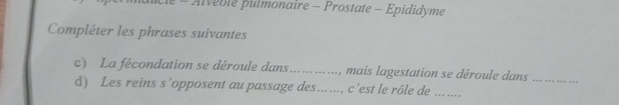 Alveole pulmonaire - Prostate - Epididyme 
Compléter les phrases suivantes 
c) La fécondation se déroule dans... ., mais lagestation se déroule dans_ 
d) Les reins s’opposent au passage des….. ..., c’est le rôle de_