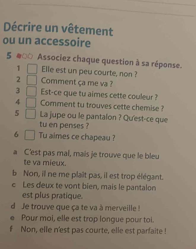 Décrire un vêtement 
ou un accessoire 
5 Associez chaque question à sa réponse. 
1 Elle est un peu courte, non ? 
2 Comment ça me va ? 
3 Est-ce que tu aimes cette couleur ? 
4 Comment tu trouves cette chemise ? 
5 La jupe ou le pantalon ? Qu'est-ce que 
tu en penses ? 
6 Tu aimes ce chapeau ? 
a C’est pas mal, mais je trouve que le bleu 
te va mieux. 
b Non, il ne me plaît pas, il est trop élégant. 
c Les deux te vont bien, mais le pantalon 
est plus pratique. 
d Je trouve que ça te va à merveille ! 
e Pour moi, elle est trop longue pour toi. 
f Non, elle n’est pas courte, elle est parfaite !