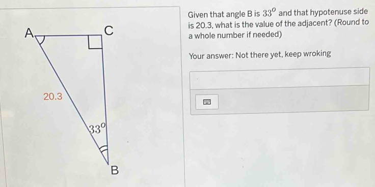 Given that angle B is 33° and that hypotenuse side
is 20.3, what is the value of the adjacent? (Round to
a whole number if needed)
Your answer: Not there yet, keep wroking