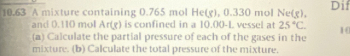 10.63 A mixture containing 0.765 mol He(g), 0.330 mol N =18 )。 Dif 
and 0.110 mol Ar(g) is confined in a 10.00-L vessel at 25°C. 10 
(a) Calculate the partial pressure of each of the gases in the 
mixture. (b) Calculate the total pressure of the mixture.